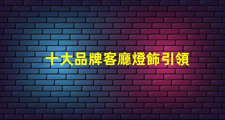 十大品牌客廳燈飾引領家居照明的設計與品質
