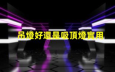 吊燈好還是吸頂燈實用對比家居照明的理想選擇