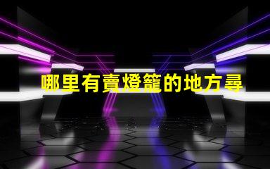 哪里有賣燈籠的地方尋找優質燈籠的最佳渠道