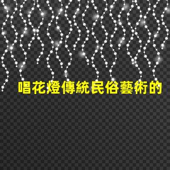 唱花燈傳統民俗藝術的魅力與傳承