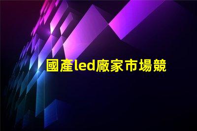 國產led廠家市場競爭力及未來發展趨勢分析