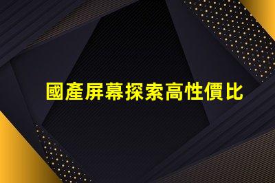 國產屏幕探索高性價比國產屏幕的潛力