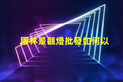 園林景觀燈批發如何以合理價格獲取高品質燈具