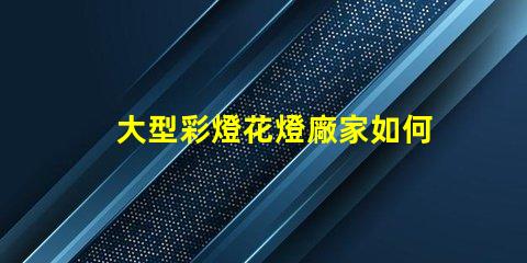大型彩燈花燈廠家如何選擇高品質的燈光供應商