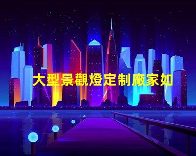 大型景觀燈定制廠家如何選擇優質的供應商