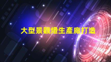 大型景觀燈生產廠打造獨特夜景的必備合作伙伴