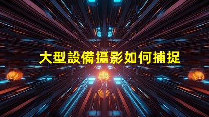 大型設備攝影如何捕捉震撼的設備細節