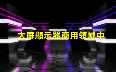 大屏顯示器商用領域中的最佳選擇