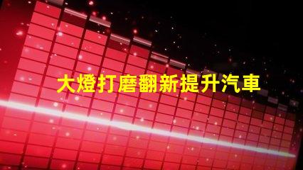 大燈打磨翻新提升汽車燈光效果的創新技巧