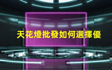天花燈批發如何選擇優質天花燈以提高銷售額