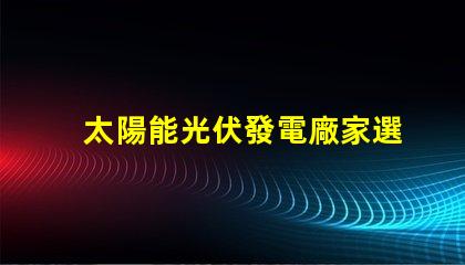 太陽能光伏發電廠家選擇合適供應商的關鍵因素是什么