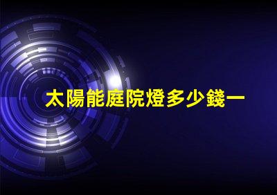 太陽能庭院燈多少錢一個市場價格分析與性價比對比