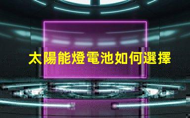 太陽能燈電池如何選擇高效能電池以提升照明效果