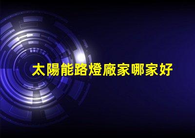 太陽能路燈廠家哪家好優質選擇與市場評估指南