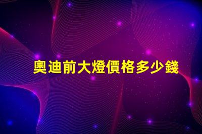 奧迪前大燈價格多少錢一個如何選擇最具性價比的奧迪大燈