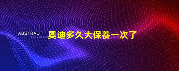 奧迪多久大保養一次了解奧迪大保養頻率與必要性