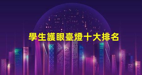 學生護眼臺燈十大排名高效護眼燈具推薦,助力學習效果提升