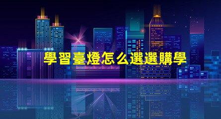 學習臺燈怎么選選購學習臺燈的關鍵因素有哪些