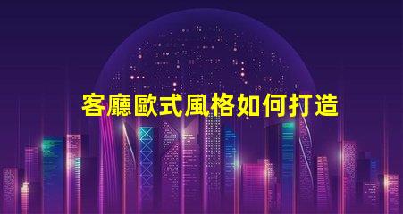 客廳歐式風格如何打造優雅的歐式家居氛圍