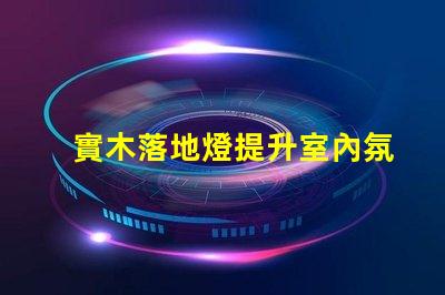 實木落地燈提升室內氛圍的完美選擇
