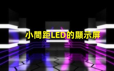 小間距LED的顯示屏提升視覺體驗的秘密