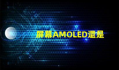 屏幕AMOLED還是OLED好深入解析屏幕技術差異