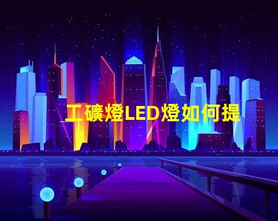 工礦燈LED燈如何提升安全性和照明效果工礦燈LED照明性能分析