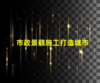 市政景觀施工打造城市美化的關鍵策略是什么