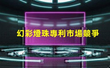 幻彩燈珠專利市場競爭與客戶行為深度解析