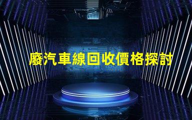 廢汽車線回收價格探討當前市場的回收價格趨勢