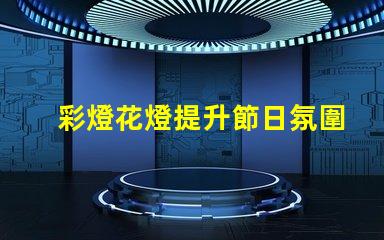 彩燈花燈提升節日氛圍的創新選擇,你準備好了嗎