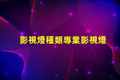 影視燈種類專業影視燈光設備全面解析
