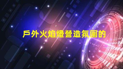 戶外火焰燈營造氛圍的完美選擇,你準備好了嗎