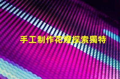 手工制作花燈探索獨特花燈設計與創意技巧