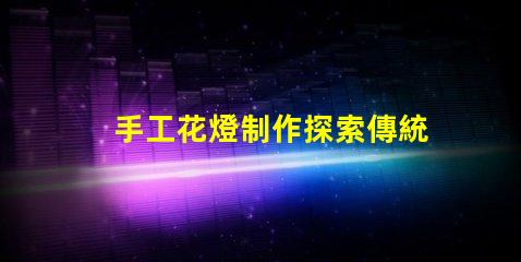 手工花燈制作探索傳統藝術與現代設計的完美結合