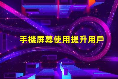 手機屏幕使用提升用戶體驗的關鍵技巧