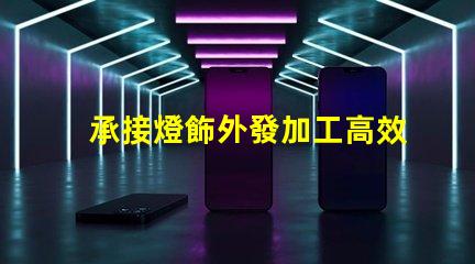 承接燈飾外發加工高效燈飾外發加工服務揭秘