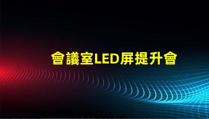 會議室LED屏提升會議效率的關鍵技術