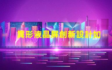 異形液晶屏創新設計如何提升視覺體驗