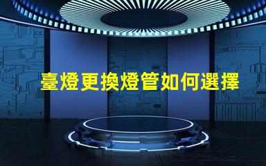 臺燈更換燈管如何選擇合適的燈管提升使用體驗