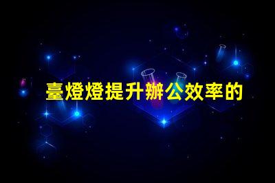 臺燈燈提升辦公效率的臺燈選擇指南