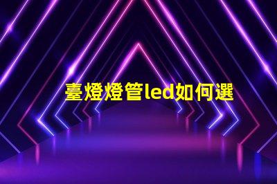 臺燈燈管led如何選擇最佳LED燈管提升照明效果