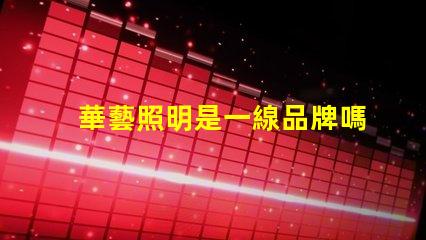 華藝照明是一線品牌嗎深入解讀華藝照明品牌地位