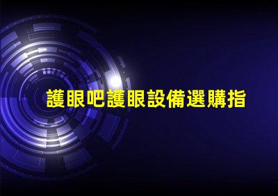 護眼吧護眼設備選購指南,提升視覺舒適度