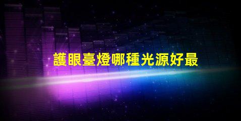 護眼臺燈哪種光源好最佳光源選擇與護眼效果揭秘